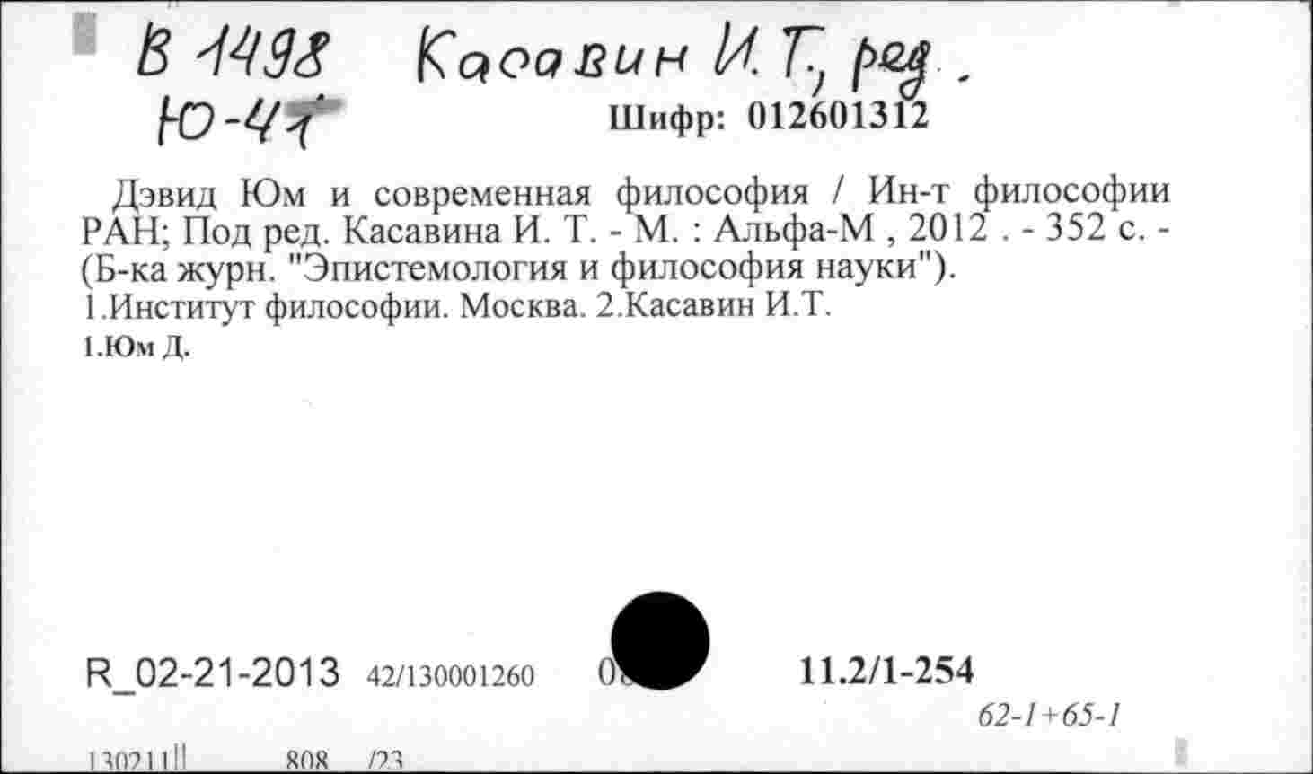 ﻿В М9& Кооавин И.Г, 1>ел .
Ю-УГ	Шифр: 012601312
Дэвид Юм и современная философия / Ин-т философии РАН; Под ред. Касавина И. Т. - М. : Альфа-М , 2012 . - 352 с. -(Б-ка журн. "Эпистемология и философия науки").
1.Институт философии. Москва. 2.Касавин И.Т.
1.ЮмД.
П_02-21-2013 42/130001260 О'
11.2/1-254
62-1+65-1
13021 01
ЯОЯ /23